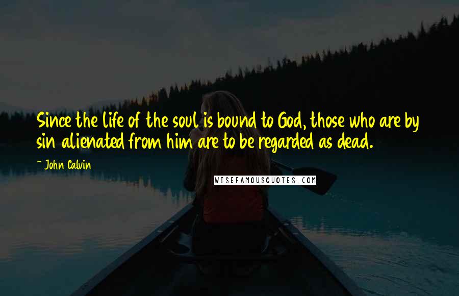 John Calvin quotes: Since the life of the soul is bound to God, those who are by sin alienated from him are to be regarded as dead.