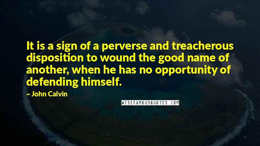 John Calvin quotes: It is a sign of a perverse and treacherous disposition to wound the good name of another, when he has no opportunity of defending himself.