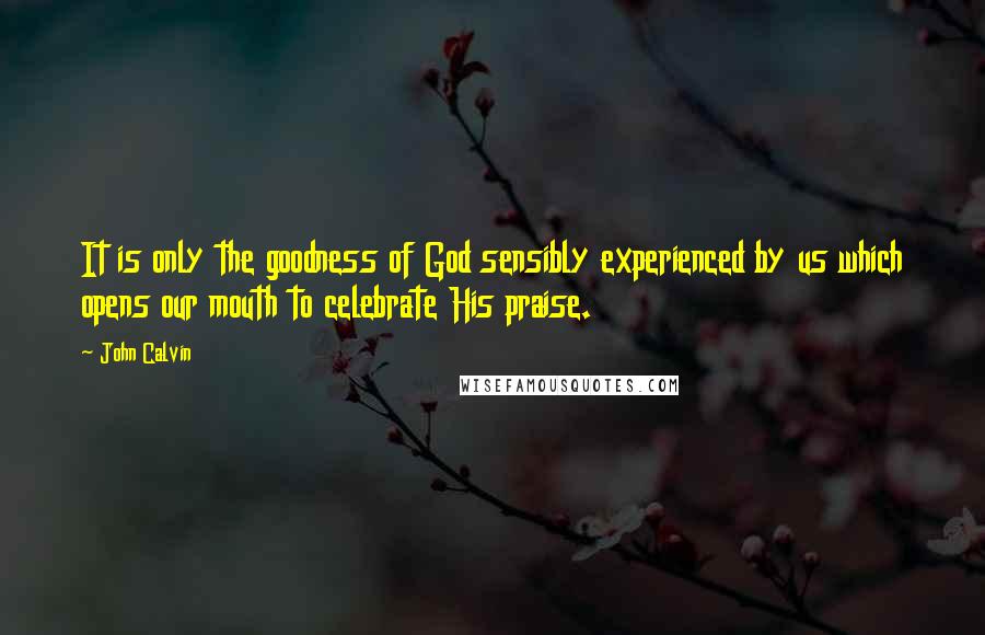 John Calvin quotes: It is only the goodness of God sensibly experienced by us which opens our mouth to celebrate His praise.