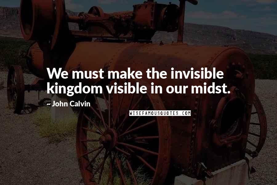 John Calvin quotes: We must make the invisible kingdom visible in our midst.