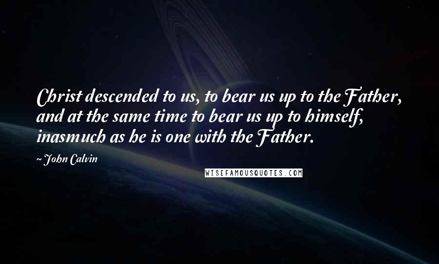 John Calvin quotes: Christ descended to us, to bear us up to the Father, and at the same time to bear us up to himself, inasmuch as he is one with the Father.