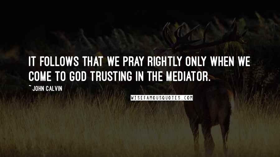 John Calvin quotes: It follows that we pray rightly only when we come to God trusting in the Mediator.