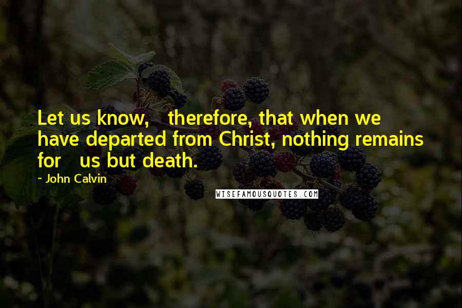 John Calvin quotes: Let us know, therefore, that when we have departed from Christ, nothing remains for us but death.