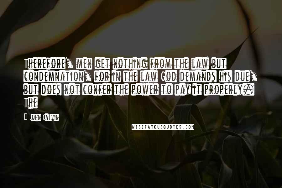 John Calvin quotes: Therefore, men get nothing from the law but condemnation, for in the law God demands his due, but does not confer the power to pay it properly. The