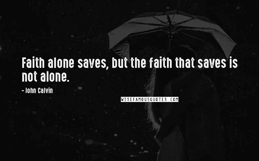 John Calvin quotes: Faith alone saves, but the faith that saves is not alone.