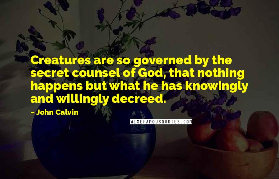 John Calvin quotes: Creatures are so governed by the secret counsel of God, that nothing happens but what he has knowingly and willingly decreed.