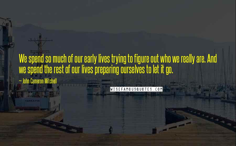 John Cameron Mitchell quotes: We spend so much of our early lives trying to figure out who we really are. And we spend the rest of our lives preparing ourselves to let it go. John Cameron Mitchell quotes: We spend so much of our early lives trying to figure out who we really are. And we spend the rest of our lives preparing ourselves to let it go.