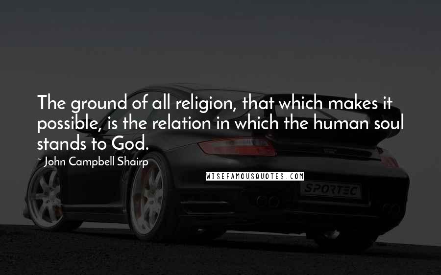 John Campbell Shairp quotes: The ground of all religion, that which makes it possible, is the relation in which the human soul stands to God.