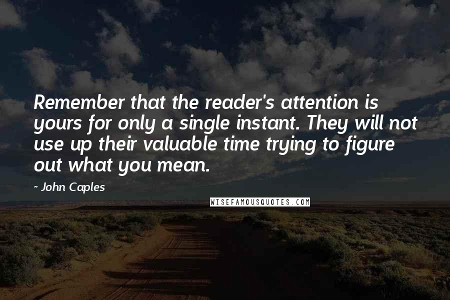John Caples quotes: Remember that the reader's attention is yours for only a single instant. They will not use up their valuable time trying to figure out what you mean. John Caples quotes: Remember that the reader's attention is yours for only a single instant. They will not use up their valuable time trying to figure out what you mean.