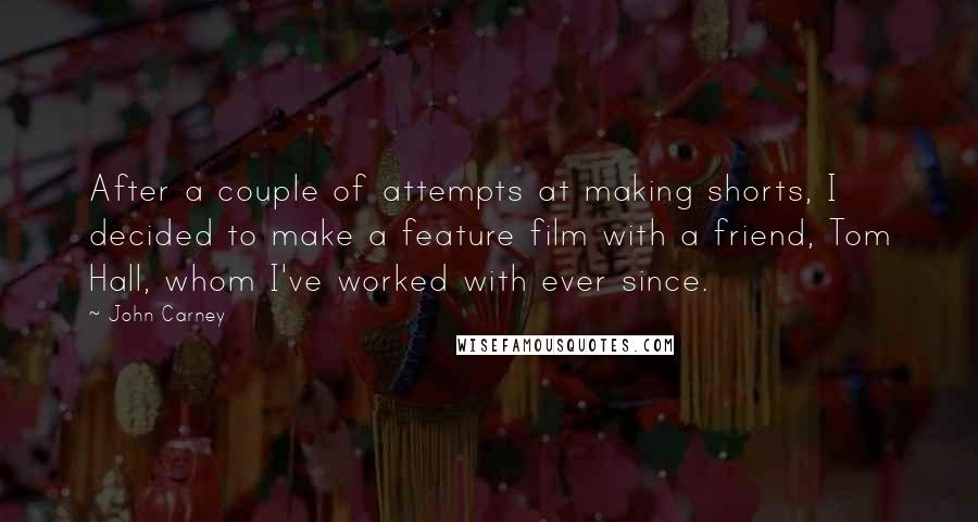 John Carney quotes: After a couple of attempts at making shorts, I decided to make a feature film with a friend, Tom Hall, whom I've worked with ever since. John Carney quotes: After a couple of attempts at making shorts, I decided to make a feature film with a friend, Tom Hall, whom I've worked with ever since.
