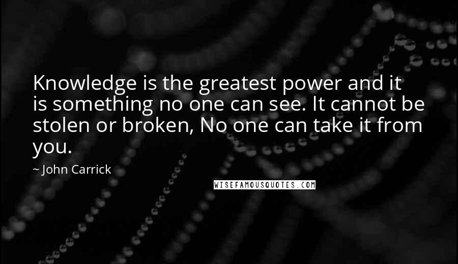 John Carrick quotes: Knowledge is the greatest power and it is something no one can see. It cannot be stolen or broken, No one can take it from you.