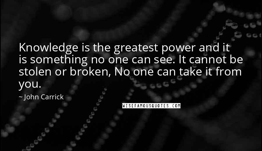 John Carrick quotes: Knowledge is the greatest power and it is something no one can see. It cannot be stolen or broken, No one can take it from you. John Carrick quotes: Knowledge is the greatest power and it is something no one can see. It cannot be stolen or broken, No one can take it from you.