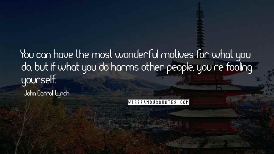 John Carroll Lynch quotes: You can have the most wonderful motives for what you do, but if what you do harms other people, you're fooling yourself.