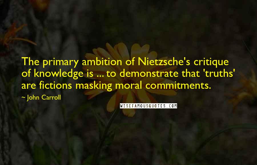 John Carroll quotes: The primary ambition of Nietzsche's critique of knowledge is ... to demonstrate that 'truths' are fictions masking moral commitments.
