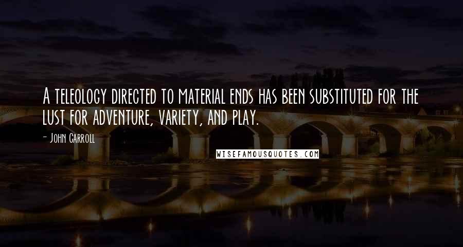 John Carroll quotes: A teleology directed to material ends has been substituted for the lust for adventure, variety, and play.