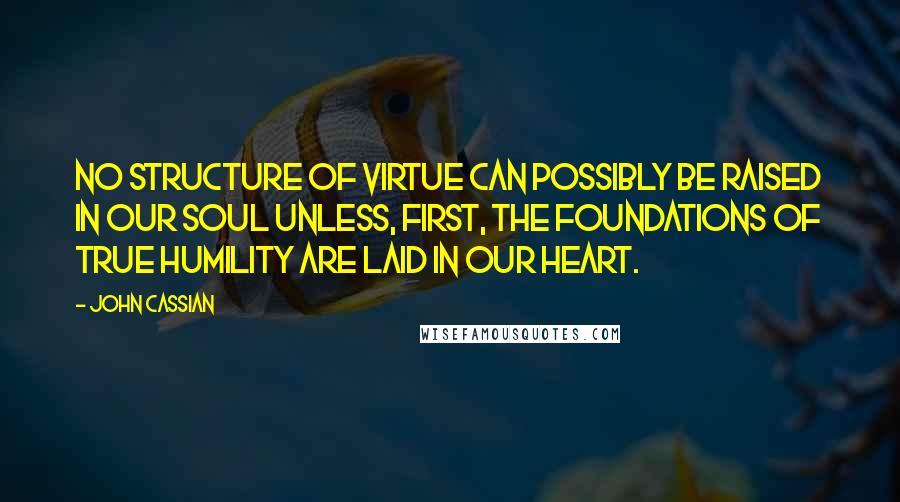 John Cassian quotes: No structure of virtue can possibly be raised in our soul unless, first, the foundations of true humility are laid in our heart.