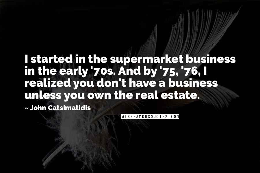 John Catsimatidis quotes: I started in the supermarket business in the early '70s. And by '75, '76, I realized you don't have a business unless you own the real estate.