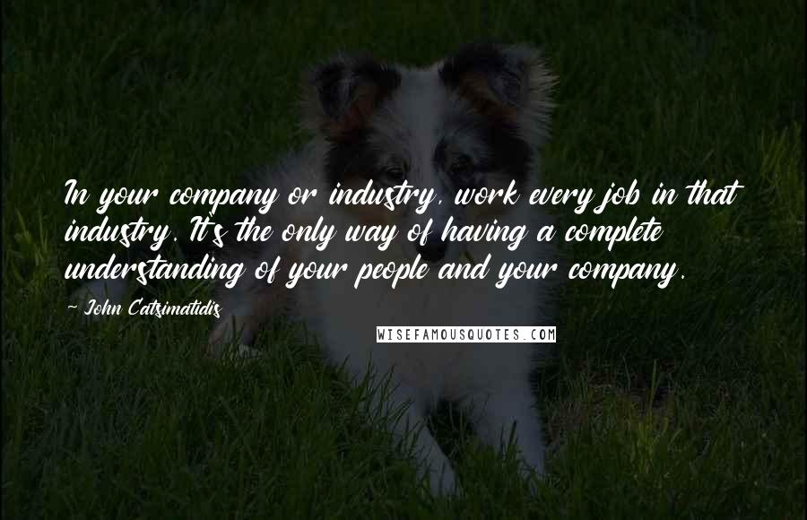John Catsimatidis quotes: In your company or industry, work every job in that industry. It's the only way of having a complete understanding of your people and your company.