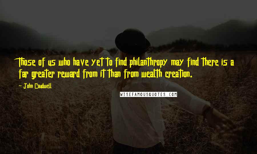 John Caudwell quotes: Those of us who have yet to find philanthropy may find there is a far greater reward from it than from wealth creation. John Caudwell quotes: Those of us who have yet to find philanthropy may find there is a far greater reward from it than from wealth creation.