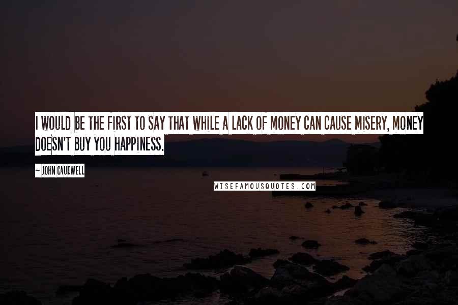 John Caudwell quotes: I would be the first to say that while a lack of money can cause misery, money doesn't buy you happiness. John Caudwell quotes: I would be the first to say that while a lack of money can cause misery, money doesn't buy you happiness.