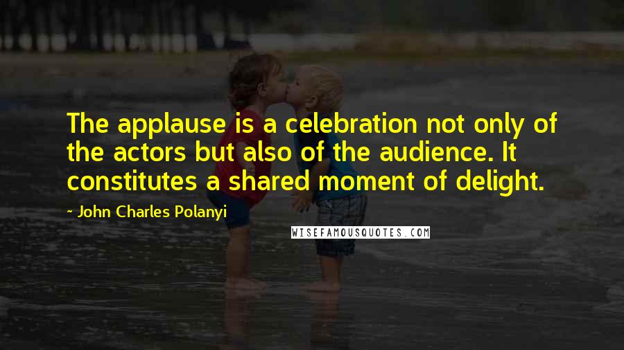 John Charles Polanyi quotes: The applause is a celebration not only of the actors but also of the audience. It constitutes a shared moment of delight.