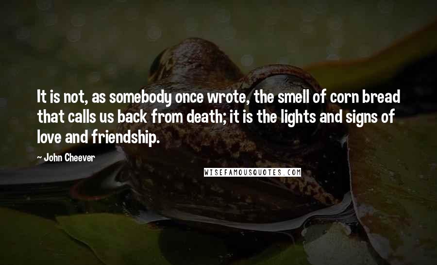 John Cheever quotes: It is not, as somebody once wrote, the smell of corn bread that calls us back from death; it is the lights and signs of love and friendship.