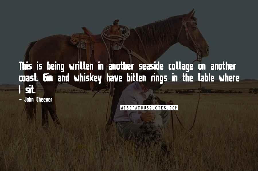 John Cheever quotes: This is being written in another seaside cottage on another coast. Gin and whiskey have bitten rings in the table where I sit.
