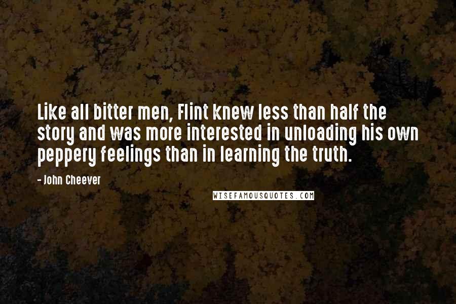 John Cheever quotes: Like all bitter men, Flint knew less than half the story and was more interested in unloading his own peppery feelings than in learning the truth.