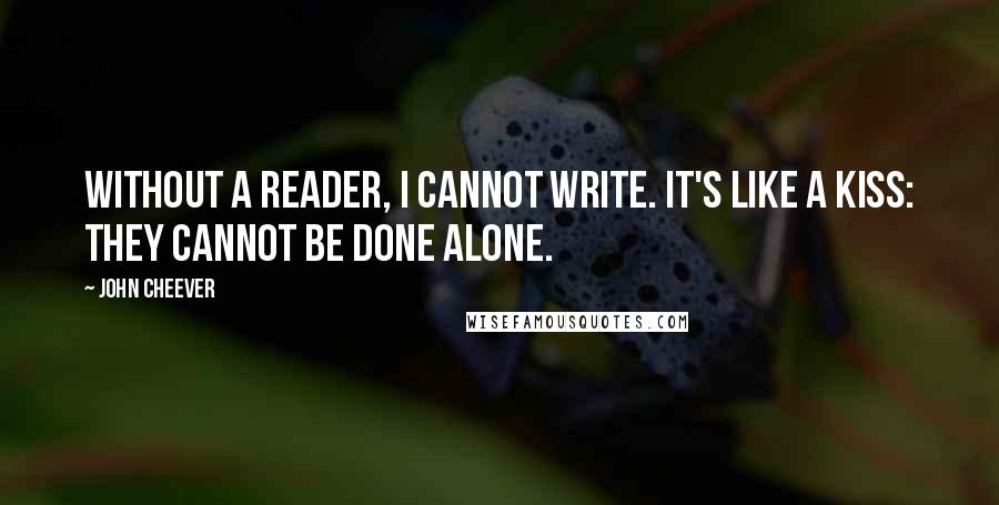 John Cheever quotes: Without a reader, I cannot write. It's like a kiss: they cannot be done alone.