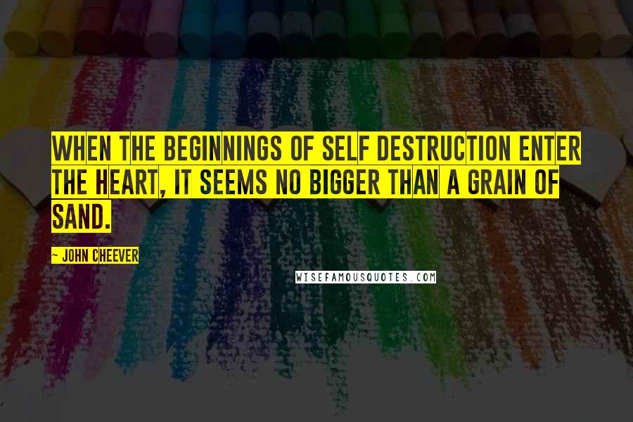 John Cheever quotes: When the beginnings of self destruction enter the heart, it seems no bigger than a grain of sand.