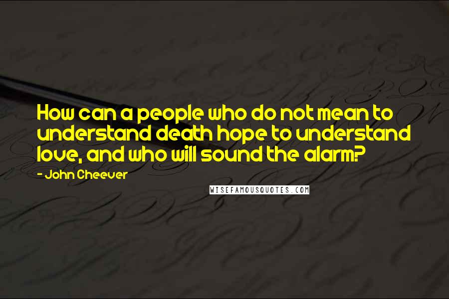 John Cheever quotes: How can a people who do not mean to understand death hope to understand love, and who will sound the alarm?