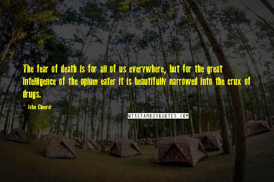 John Cheever quotes: The fear of death is for all of us everywhere, but for the great intelligence of the opium eater it is beautifully narrowed into the crux of drugs.