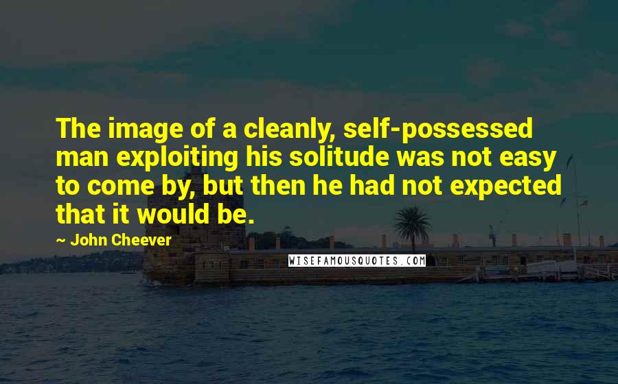 John Cheever quotes: The image of a cleanly, self-possessed man exploiting his solitude was not easy to come by, but then he had not expected that it would be.