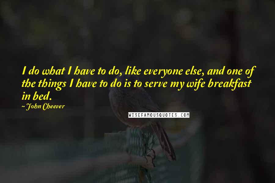 John Cheever quotes: I do what I have to do, like everyone else, and one of the things I have to do is to serve my wife breakfast in bed.
