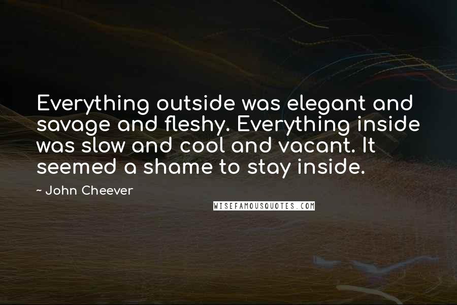 John Cheever quotes: Everything outside was elegant and savage and fleshy. Everything inside was slow and cool and vacant. It seemed a shame to stay inside.