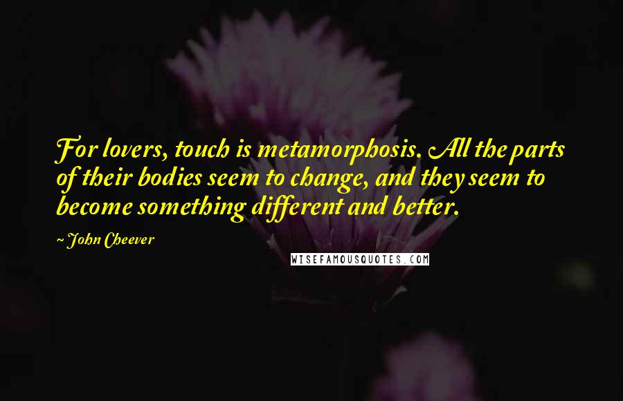John Cheever quotes: For lovers, touch is metamorphosis. All the parts of their bodies seem to change, and they seem to become something different and better.
