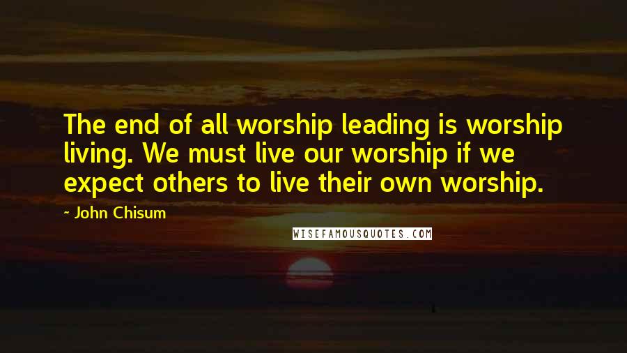 John Chisum quotes: The end of all worship leading is worship living. We must live our worship if we expect others to live their own worship.