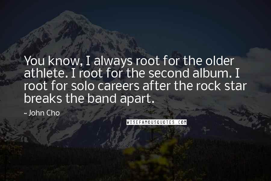 John Cho quotes: You know, I always root for the older athlete. I root for the second album. I root for solo careers after the rock star breaks the band apart.