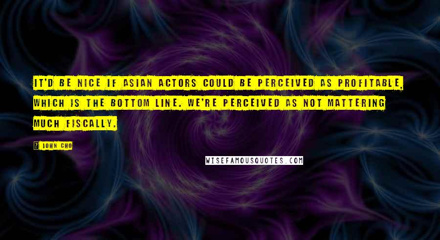 John Cho quotes: It'd be nice if Asian actors could be perceived as profitable, which is the bottom line. We're perceived as not mattering much fiscally.