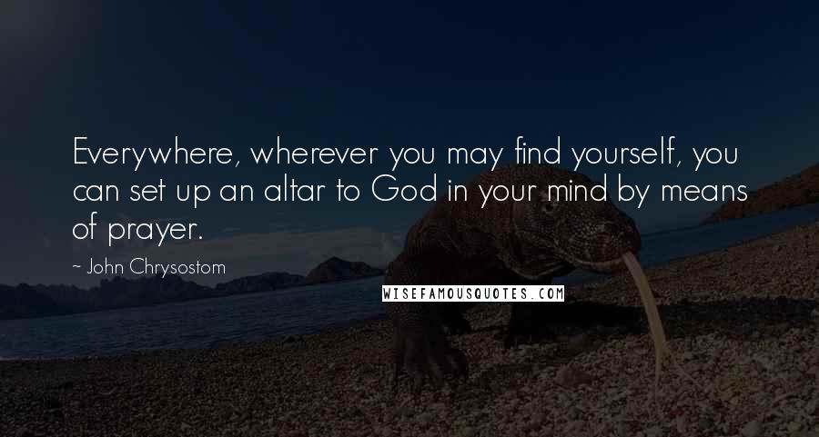 John Chrysostom quotes: Everywhere, wherever you may find yourself, you can set up an altar to God in your mind by means of prayer.