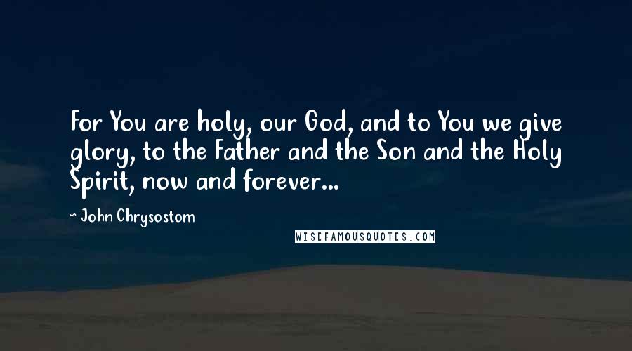 John Chrysostom quotes: For You are holy, our God, and to You we give glory, to the Father and the Son and the Holy Spirit, now and forever...