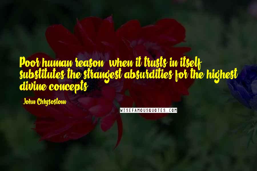 John Chrysostom quotes: Poor human reason, when it trusts in itself, substitutes the strangest absurdities for the highest divine concepts.