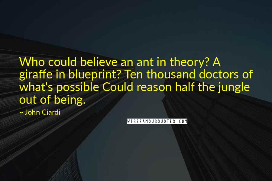 John Ciardi quotes: Who could believe an ant in theory? A giraffe in blueprint? Ten thousand doctors of what's possible Could reason half the jungle out of being.