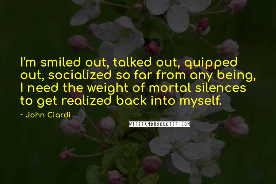 John Ciardi quotes: I'm smiled out, talked out, quipped out, socialized so far from any being, I need the weight of mortal silences to get realized back into myself.