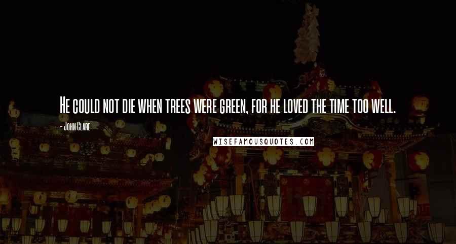 John Clare quotes: He could not die when trees were green, for he loved the time too well.