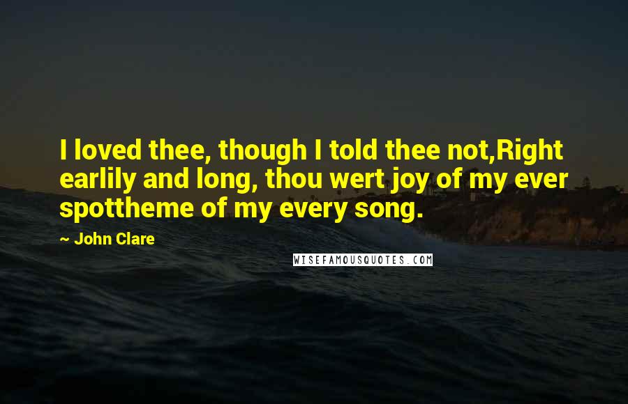 John Clare quotes: I loved thee, though I told thee not,Right earlily and long, thou wert joy of my ever spottheme of my every song.