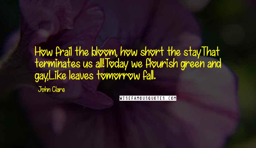 John Clare quotes: How frail the bloom, how short the stayThat terminates us all!Today we flourish green and gay,Like leaves tomorrow fall.