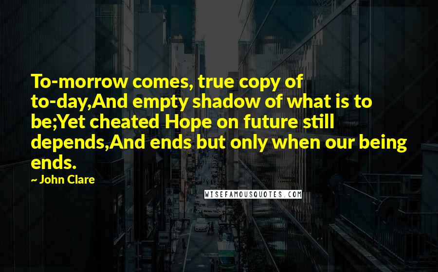 John Clare quotes: To-morrow comes, true copy of to-day,And empty shadow of what is to be;Yet cheated Hope on future still depends,And ends but only when our being ends.
