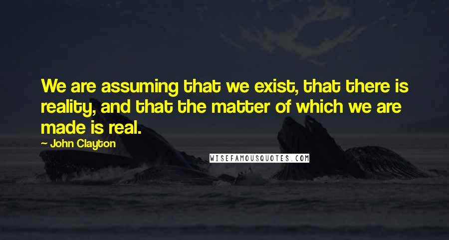 John Clayton quotes: We are assuming that we exist, that there is reality, and that the matter of which we are made is real.