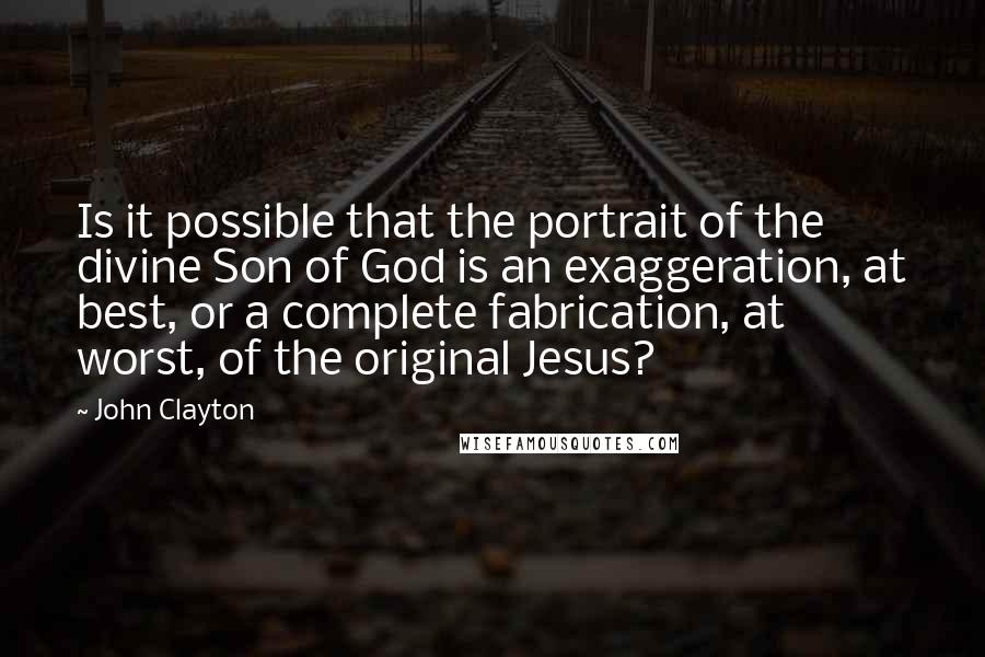John Clayton quotes: Is it possible that the portrait of the divine Son of God is an exaggeration, at best, or a complete fabrication, at worst, of the original Jesus?